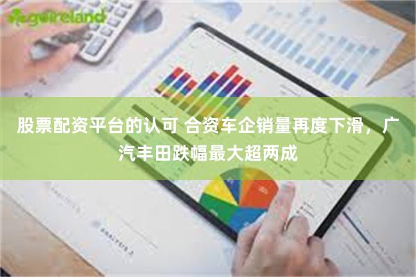 股票配资平台的认可 合资车企销量再度下滑，广汽丰田跌幅最大超两成