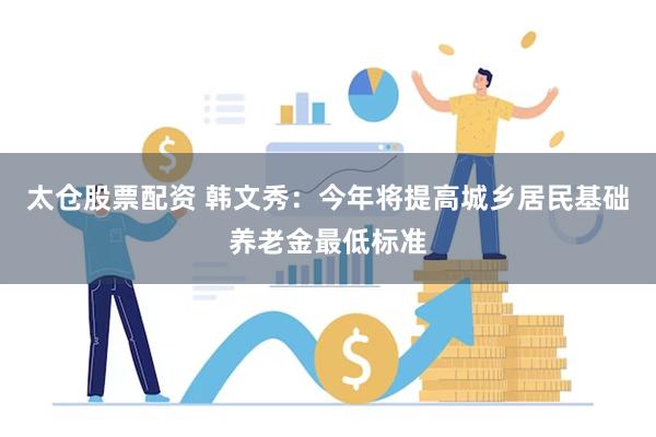 太仓股票配资 韩文秀：今年将提高城乡居民基础养老金最低标准