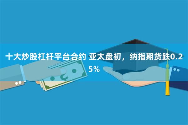 十大炒股杠杆平台合约 亚太盘初，纳指期货跌0.25%