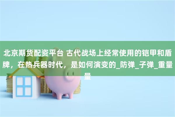 北京期货配资平台 古代战场上经常使用的铠甲和盾牌，在热兵器时代，是如何演变的_防弹_子弹_重量
