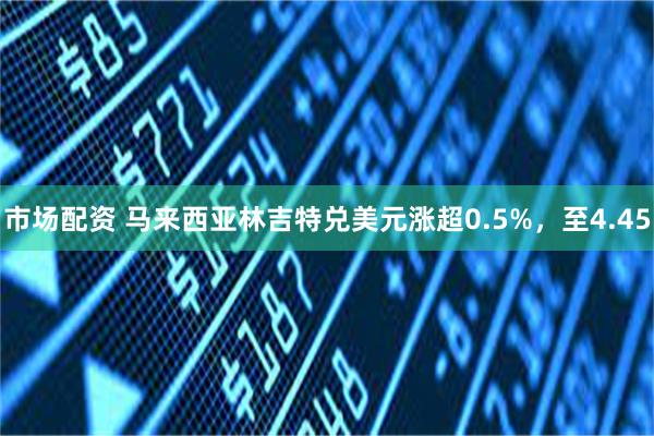 市场配资 马来西亚林吉特兑美元涨超0.5%，至4.45