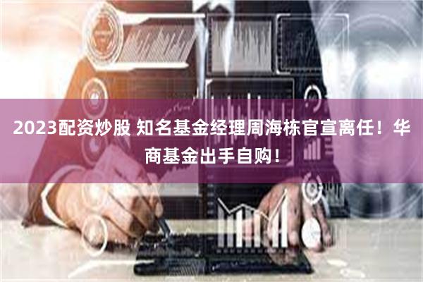 2023配资炒股 知名基金经理周海栋官宣离任！华商基金出手自购！
