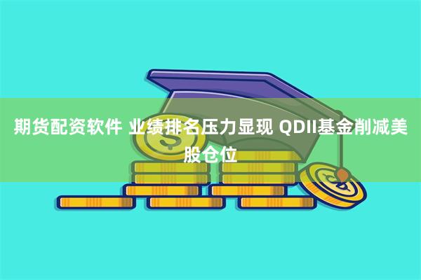 期货配资软件 业绩排名压力显现 QDII基金削减美股仓位