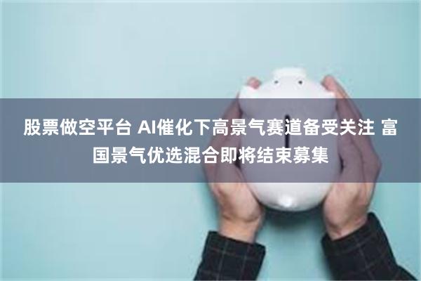 股票做空平台 AI催化下高景气赛道备受关注 富国景气优选混合即将结束募集