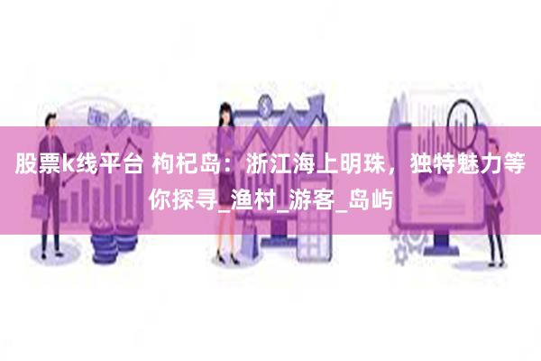 股票k线平台 枸杞岛：浙江海上明珠，独特魅力等你探寻_渔村_游客_岛屿