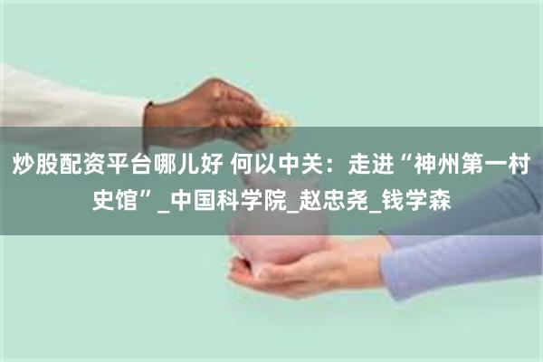 炒股配资平台哪儿好 何以中关：走进“神州第一村史馆”_中国科学院_赵忠尧_钱学森