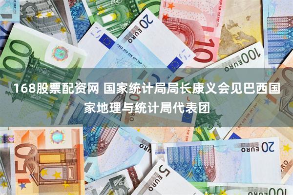 168股票配资网 国家统计局局长康义会见巴西国家地理与统计局代表团