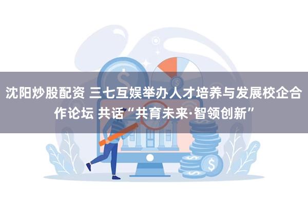 沈阳炒股配资 三七互娱举办人才培养与发展校企合作论坛 共话“共育未来·智领创新”