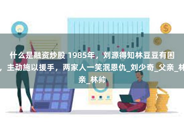 什么是融资炒股 1985年，刘源得知林豆豆有困难，主动施以援手，两家人一笑泯恩仇_刘少奇_父亲_林帅