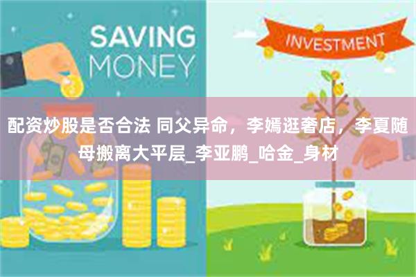 配资炒股是否合法 同父异命，李嫣逛奢店，李夏随母搬离大平层_李亚鹏_哈金_身材