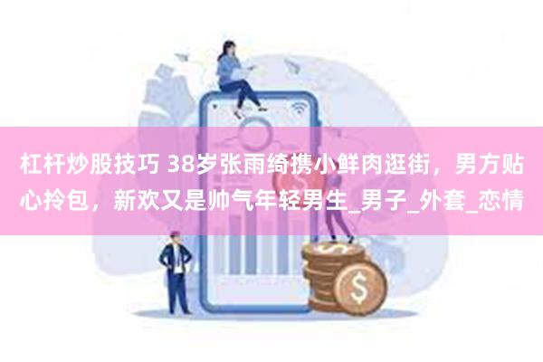 杠杆炒股技巧 38岁张雨绮携小鲜肉逛街，男方贴心拎包，新欢又是帅气年轻男生_男子_外套_恋情