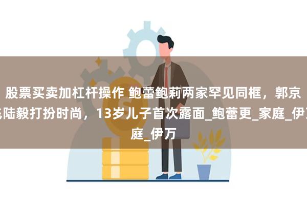 股票买卖加杠杆操作 鲍蕾鲍莉两家罕见同框，郭京飞陆毅打扮时尚，13岁儿子首次露面_鲍蕾更_家庭_伊万