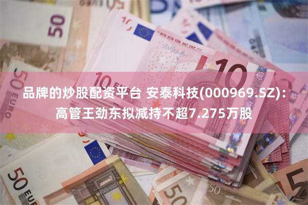 品牌的炒股配资平台 安泰科技(000969.SZ)：高管王劲东拟减持不超7.275万股