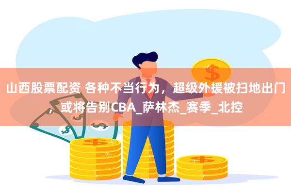 山西股票配资 各种不当行为，超级外援被扫地出门，或将告别CBA_萨林杰_赛季_北控