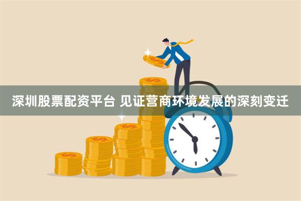 深圳股票配资平台 见证营商环境发展的深刻变迁