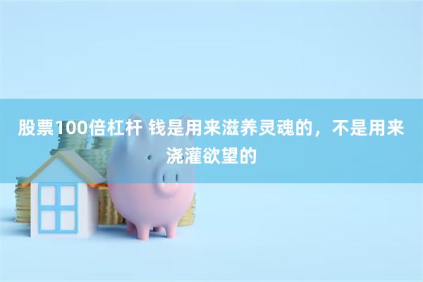 股票100倍杠杆 钱是用来滋养灵魂的,不是用来浇灌欲望的