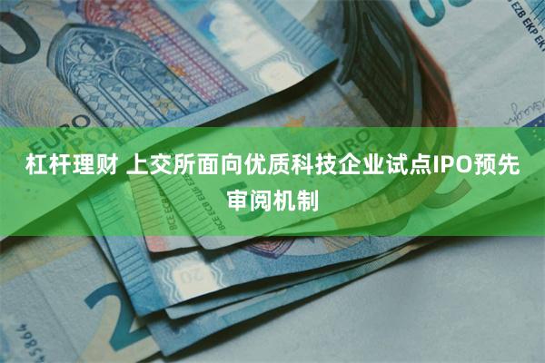 杠杆理财 上交所面向优质科技企业试点IPO预先审阅机制