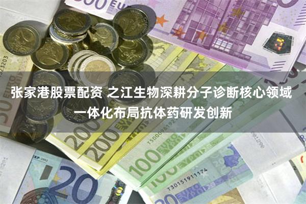 张家港股票配资 之江生物深耕分子诊断核心领域 一体化布局抗体药研发创新