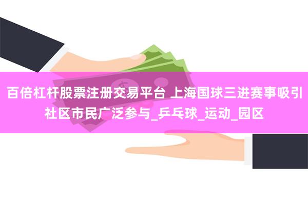 百倍杠杆股票注册交易平台 上海国球三进赛事吸引社区市民广泛参与_乒乓球_运动_园区