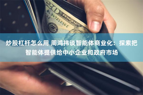 炒股杠杆怎么用 周鸿祎谈智能体商业化：探索把智能体提供给中小企业和政府市场