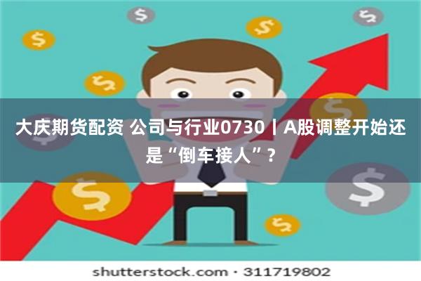 大庆期货配资 公司与行业0730丨A股调整开始还是“倒车接人”？