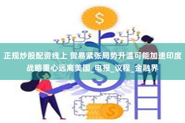 正规炒股配资线上 贸易紧张局势升温可能加速印度战略重心远离美国_电报_议程_金融界