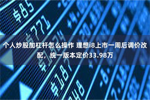 个人炒股加杠杆怎么操作 理想i8上市一周后调价改配，统一版本定价33.98万