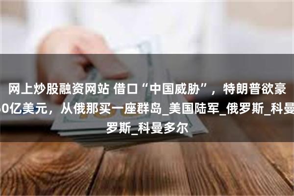 网上炒股融资网站 借口“中国威胁”，特朗普欲豪掷150亿美元，从俄那买一座群岛_美国陆军_俄罗斯_科曼多尔