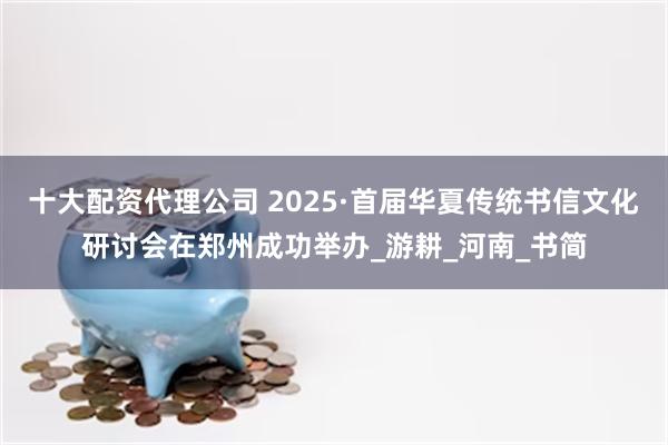 十大配资代理公司 2025·首届华夏传统书信文化研讨会在郑州成功举办_游耕_河南_书简
