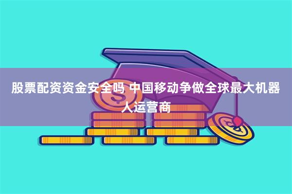 股票配资资金安全吗 中国移动争做全球最大机器人运营商