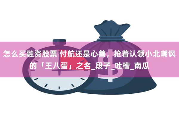 怎么买融资股票 付航还是心善，抢着认领小北嘲讽的「王八蛋」之名_段子_吐槽_南瓜