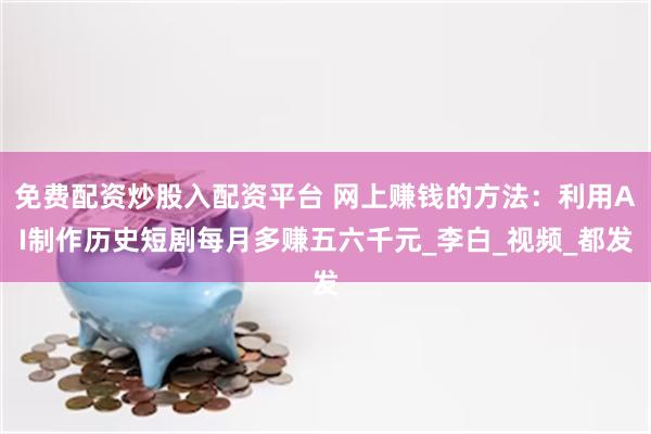 免费配资炒股入配资平台 网上赚钱的方法：利用AI制作历史短剧每月多赚五六千元_李白_视频_都发