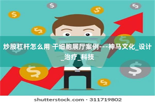 炒股杠杆怎么用 干细胞展厅案例---神马文化_设计_治疗_科技