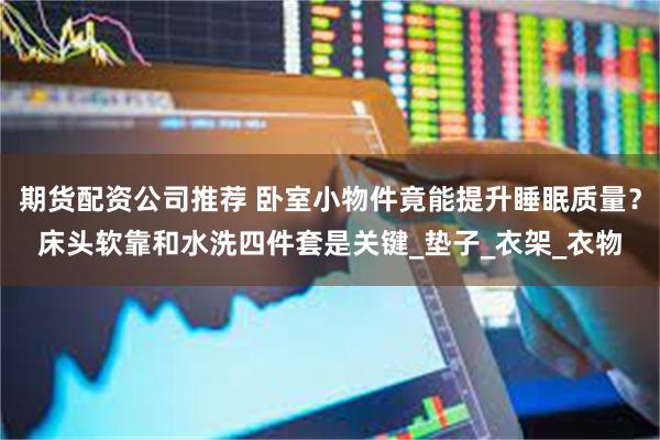 期货配资公司推荐 卧室小物件竟能提升睡眠质量？床头软靠和水洗四件套是关键_垫子_衣架_衣物