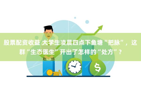 股票配资收益 大学生凌晨四点下鱼塘“把脉”，这群“生态医生”开出了怎样的“处方”？