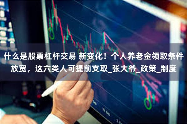 什么是股票杠杆交易 新变化！个人养老金领取条件放宽，这六类人可提前支取_张大爷_政策_制度