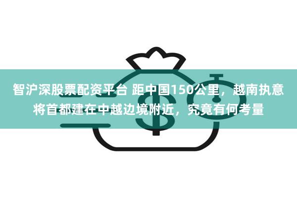 智沪深股票配资平台 距中国150公里，越南执意将首都建在中越边境附近，究竟有何考量