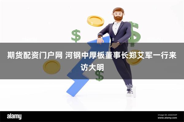期货配资门户网 河钢中厚板董事长郑艾军一行来访大明