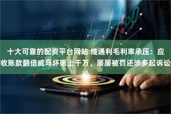 十大可靠的配资平台网站 维通利毛利率承压:应收账款翻倍威马坏账上千万,屡屡被罚还涉多起诉讼